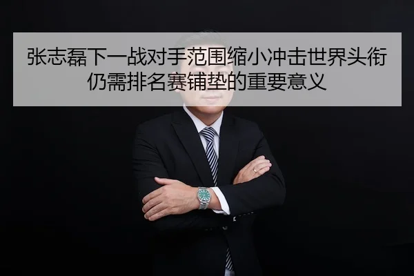 张志磊下一战对手范围缩小冲击世界头衔仍需排名赛铺垫的重要意义